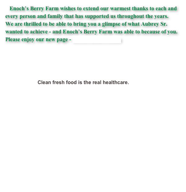    Enoch’s Berry Farm wishes to extend our warmest thanks to each and every person and family that has supported us throughout the years.  We are thrilled to be able to bring you a glimpse of what Aubrey Sr. wanted to achieve - and Enoch’s Berry Farm was able to because of you.  Please enjoy our new page - Berry Farm Friends


                                    
                                                                       

                         Clean fresh food is the real healthcare. 
                 ￼
                              
                  
                                                         
                  
                              
                                               
                  
                    
                                                    
                                       
                                                                                    